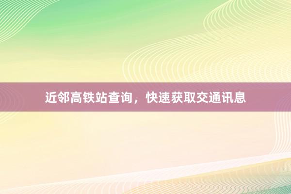 近邻高铁站查询,快速获取交通讯息