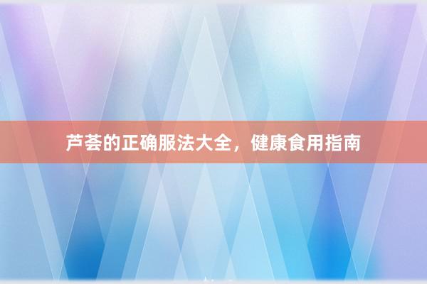 芦荟的正确服法大全，健康食用指南